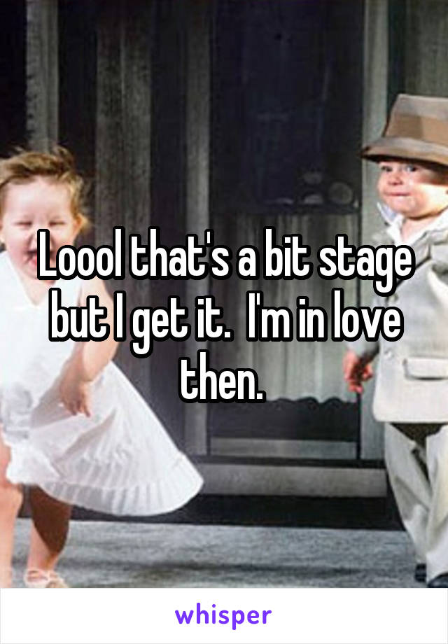 Loool that's a bit stage but I get it.  I'm in love then. 