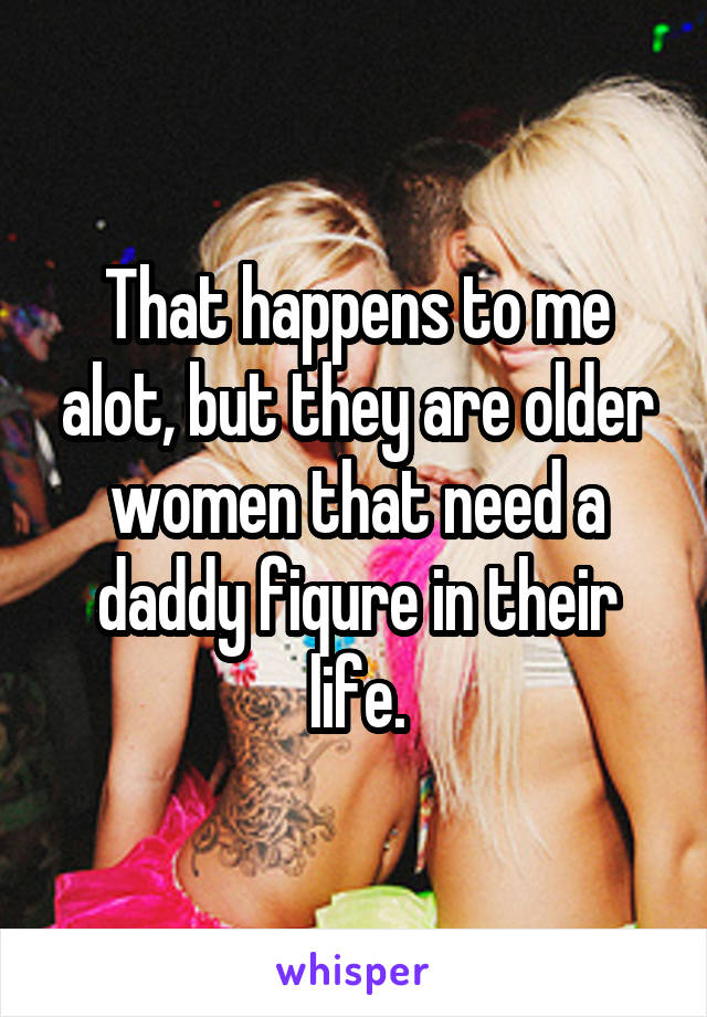 That happens to me alot, but they are older women that need a daddy fiqure in their life.