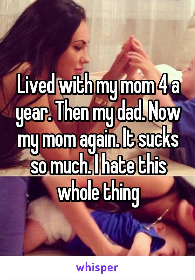 Lived with my mom 4 a year. Then my dad. Now my mom again. It sucks so much. I hate this whole thing