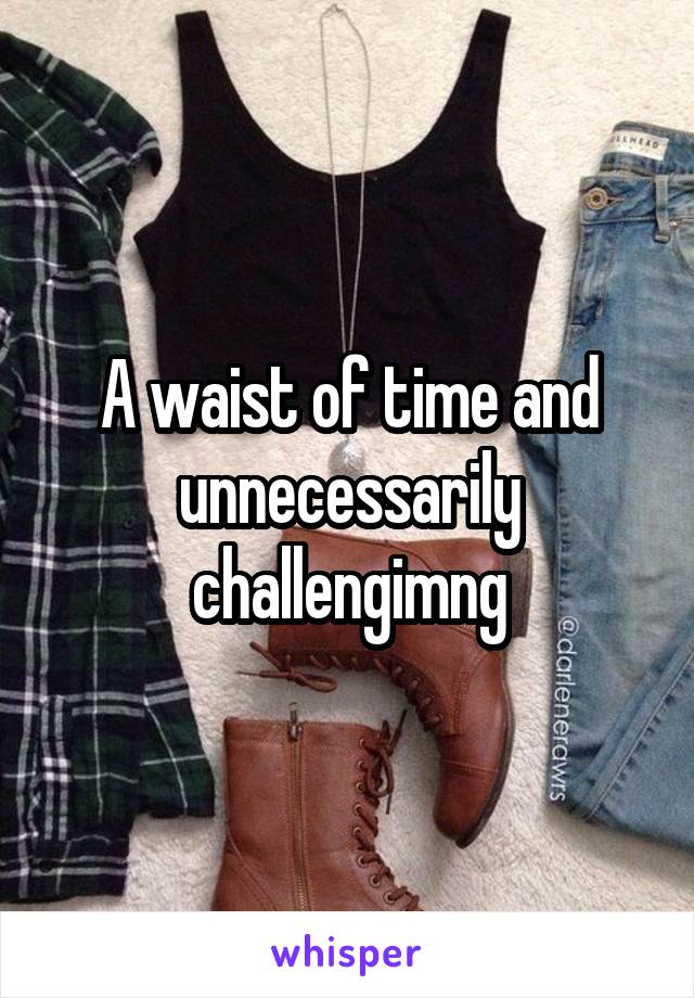 A waist of time and unnecessarily challengimng