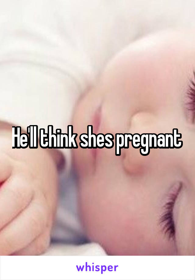 He'll think shes pregnant 