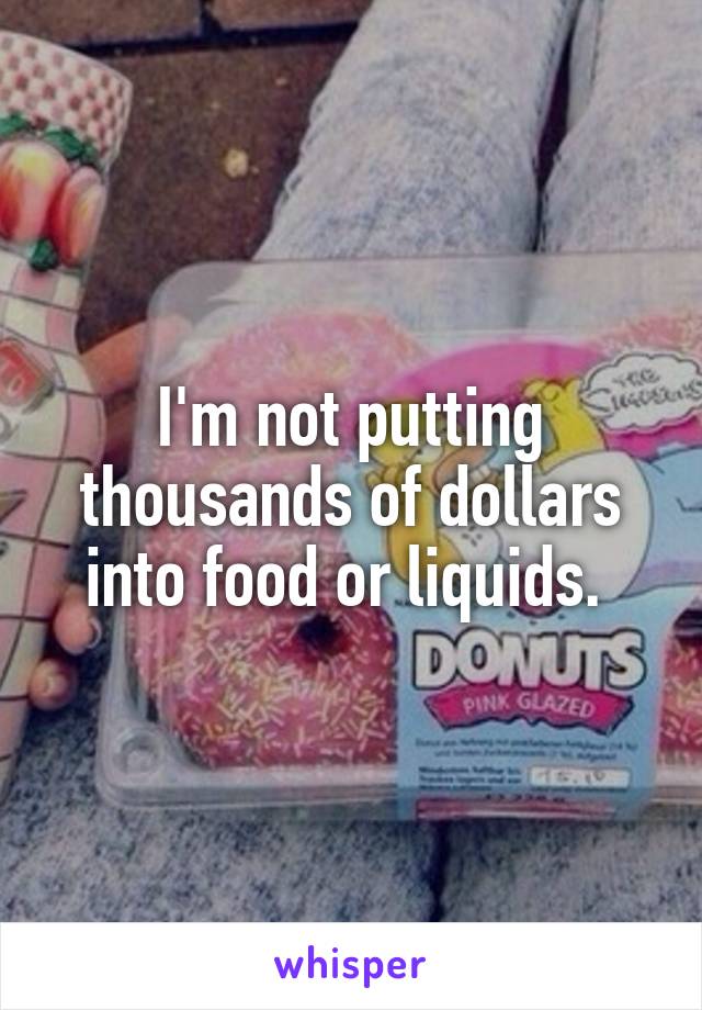 I'm not putting thousands of dollars into food or liquids. 