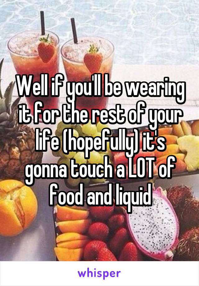 Well if you'll be wearing it for the rest of your life (hopefully) it's gonna touch a LOT of food and liquid