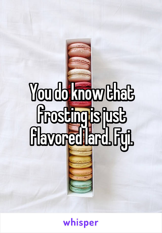 You do know that frosting is just flavored lard. Fyi.