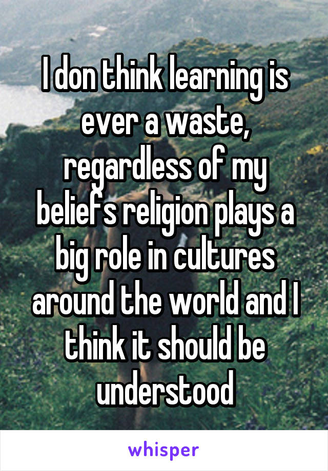 I don think learning is ever a waste, regardless of my beliefs religion plays a big role in cultures around the world and I think it should be understood