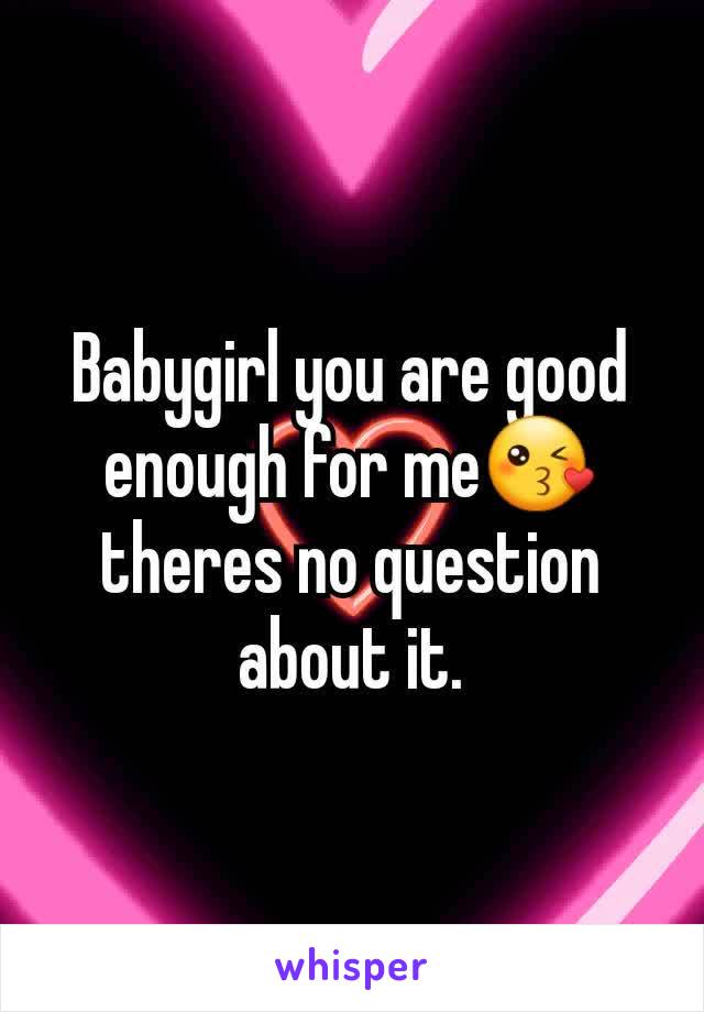 Babygirl you are good enough for me😘 theres no question about it.