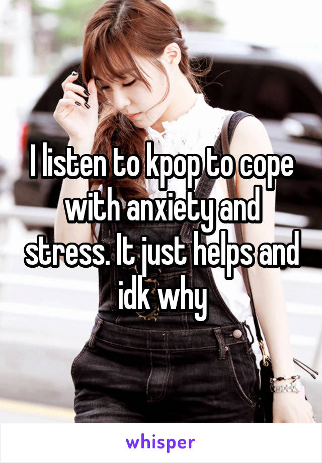 I listen to kpop to cope with anxiety and stress. It just helps and idk why
