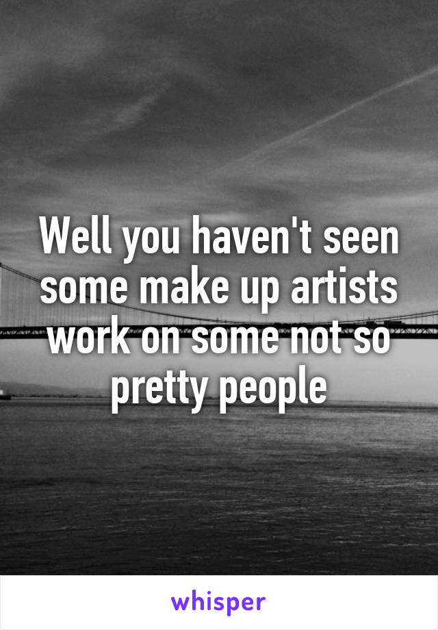 Well you haven't seen some make up artists work on some not so pretty people