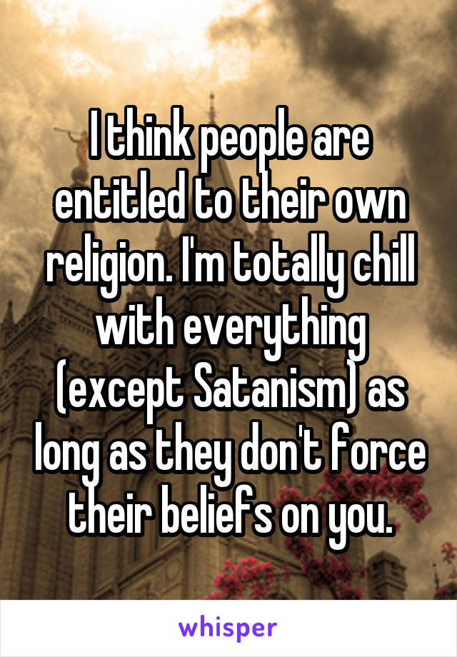 I think people are entitled to their own religion. I'm totally chill with everything (except Satanism) as long as they don't force their beliefs on you.