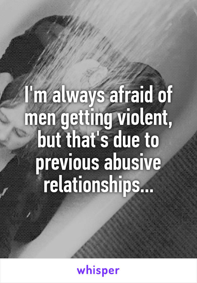 I'm always afraid of men getting violent, but that's due to previous abusive relationships...