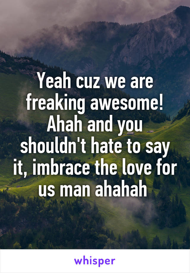 Yeah cuz we are freaking awesome! Ahah and you shouldn't hate to say it, imbrace the love for us man ahahah 