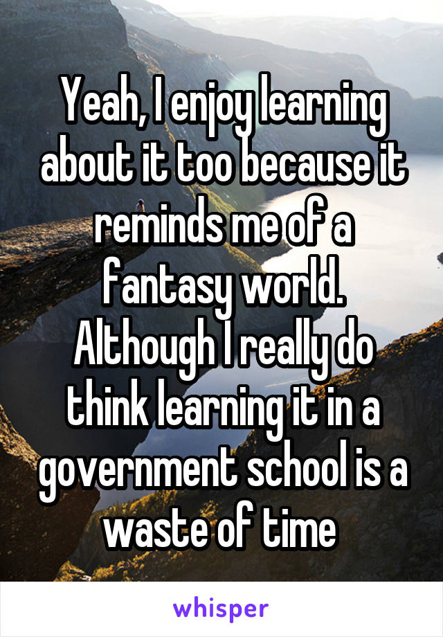 Yeah, I enjoy learning about it too because it reminds me of a fantasy world. Although I really do think learning it in a government school is a waste of time 