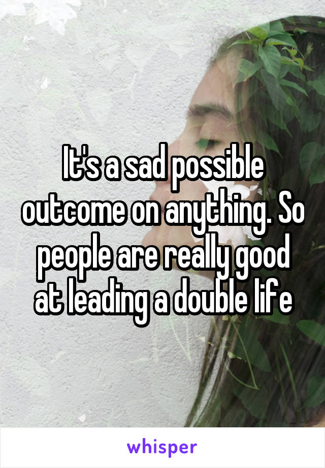 It's a sad possible outcome on anything. So people are really good at leading a double life