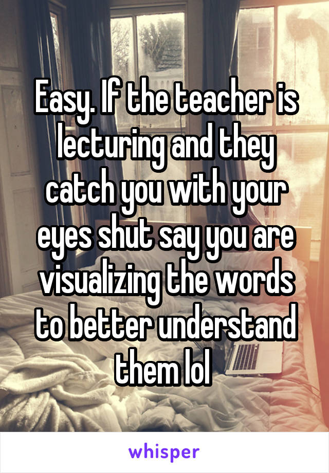 Easy. If the teacher is lecturing and they catch you with your eyes shut say you are visualizing the words to better understand them lol 