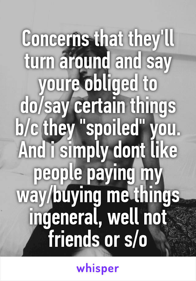 Concerns that they'll turn around and say youre obliged to do/say certain things b/c they "spoiled" you. And i simply dont like people paying my way/buying me things ingeneral, well not friends or s/o