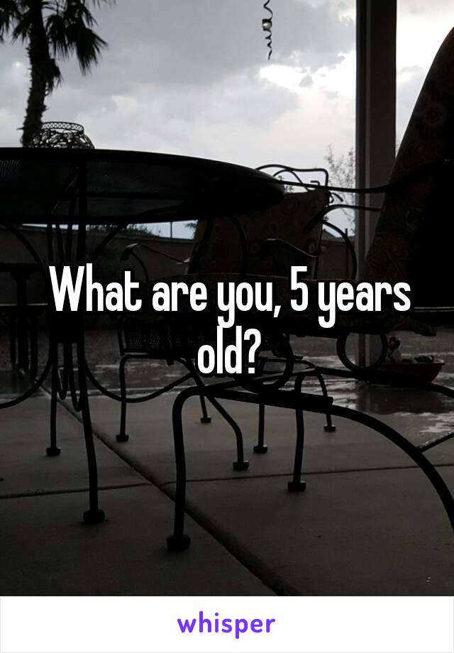 What are you, 5 years old?
