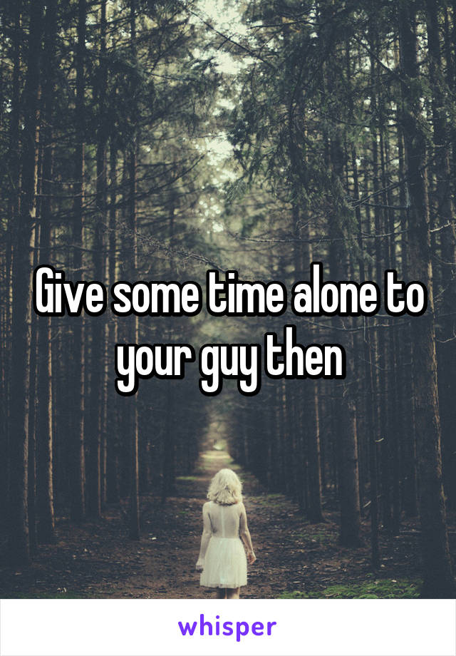 Give some time alone to your guy then
