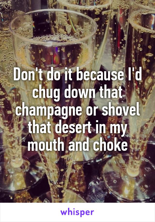 Don't do it because I'd chug down that champagne or shovel that desert in my mouth and choke