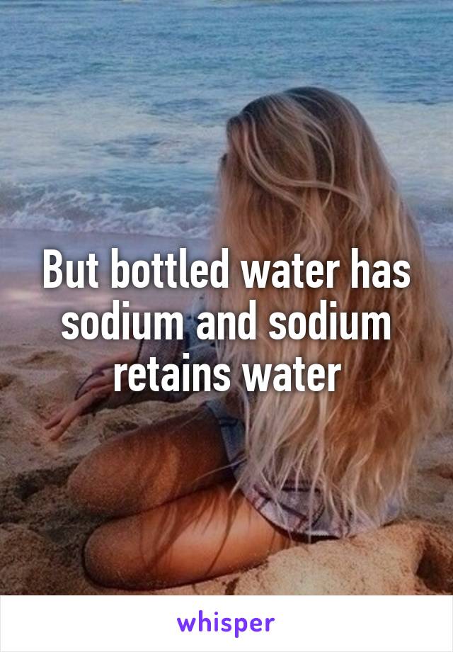 But bottled water has sodium and sodium retains water