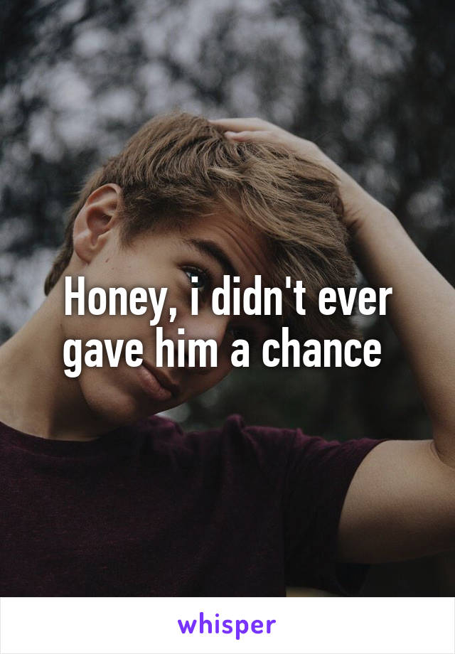 Honey, i didn't ever gave him a chance 