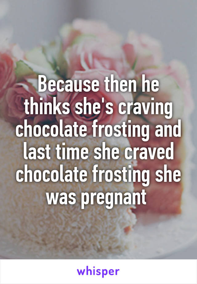 Because then he thinks she's craving chocolate frosting and last time she craved chocolate frosting she was pregnant 