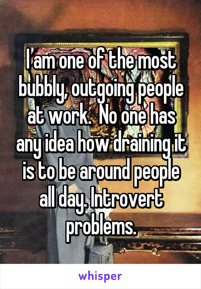 I am one of the most bubbly, outgoing people at work.  No one has any idea how draining it is to be around people all day. Introvert problems.