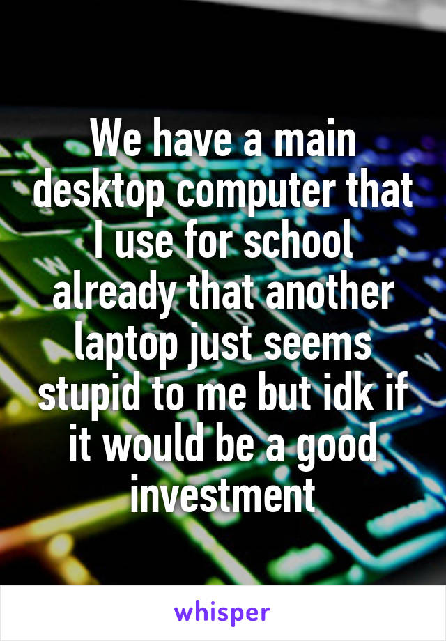 We have a main desktop computer that I use for school already that another laptop just seems stupid to me but idk if it would be a good investment
