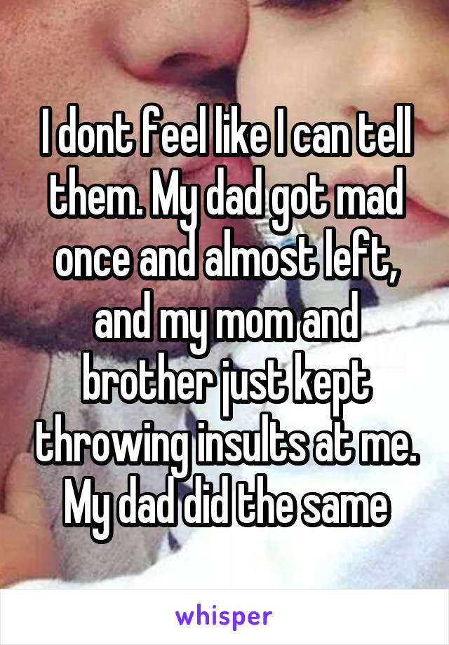 I dont feel like I can tell them. My dad got mad once and almost left, and my mom and brother just kept throwing insults at me. My dad did the same