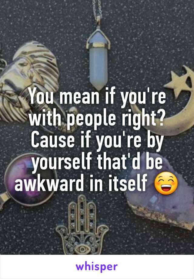 You mean if you're with people right? Cause if you're by yourself that'd be awkward in itself 😁