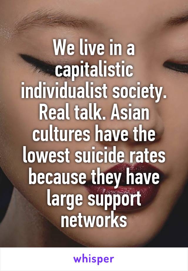 We live in a capitalistic individualist society. Real talk. Asian cultures have the lowest suicide rates because they have large support networks