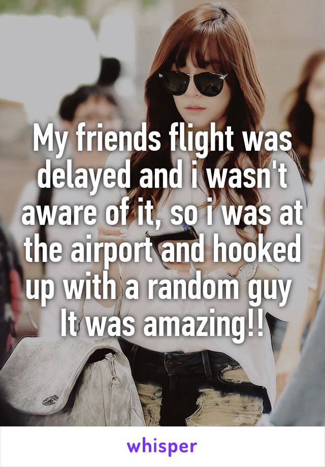 My friends flight was delayed and i wasn't aware of it, so i was at the airport and hooked up with a random guy 
It was amazing!!
