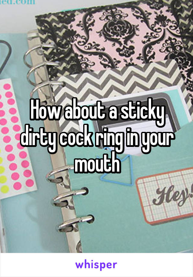 How about a sticky dirty cock ring in your mouth