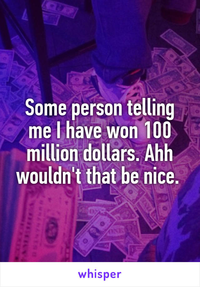 Some person telling me I have won 100 million dollars. Ahh wouldn't that be nice. 