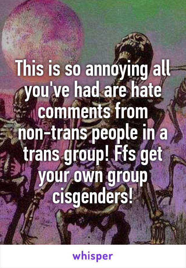 This is so annoying all you've had are hate comments from non-trans people in a trans group! Ffs get your own group cisgenders!