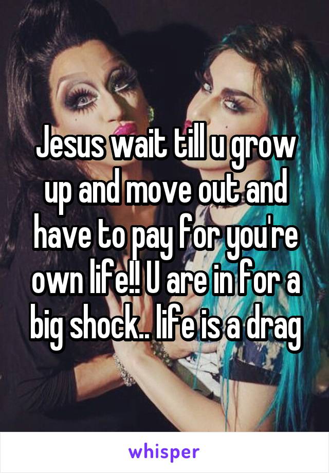 Jesus wait till u grow up and move out and have to pay for you're own life!! U are in for a big shock.. life is a drag