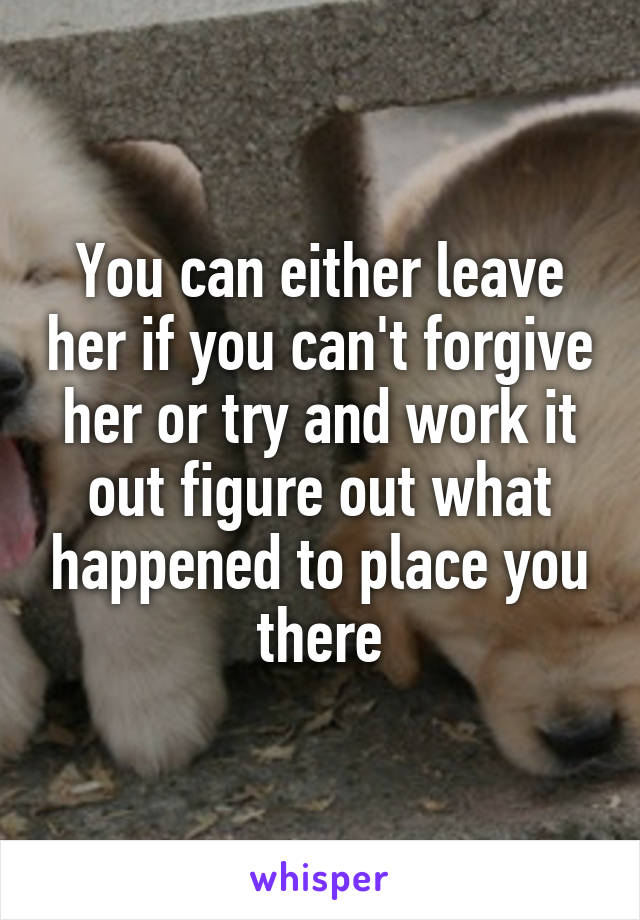 You can either leave her if you can't forgive her or try and work it out figure out what happened to place you there