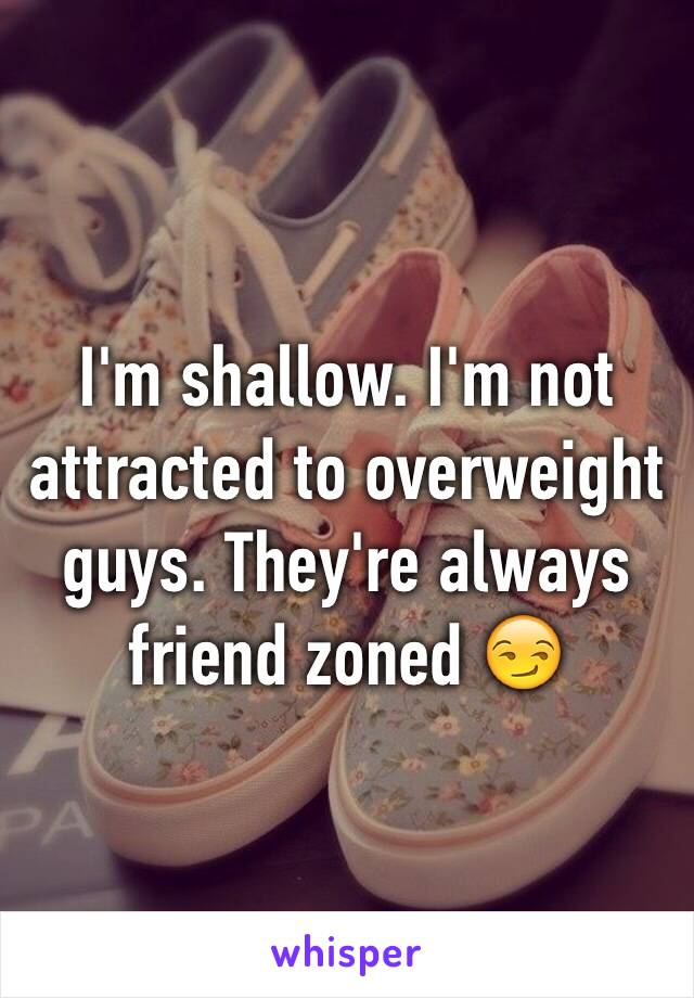 I'm shallow. I'm not attracted to overweight guys. They're always friend zoned 😏