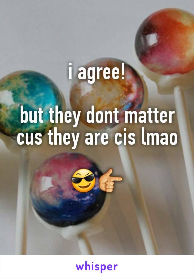 i agree!

but they dont matter cus they are cis lmao

😎👉