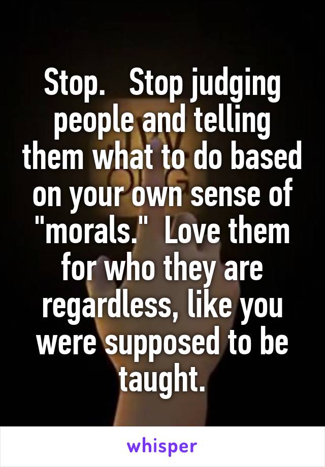 Stop.   Stop judging people and telling them what to do based on your own sense of "morals."  Love them for who they are regardless, like you were supposed to be taught.