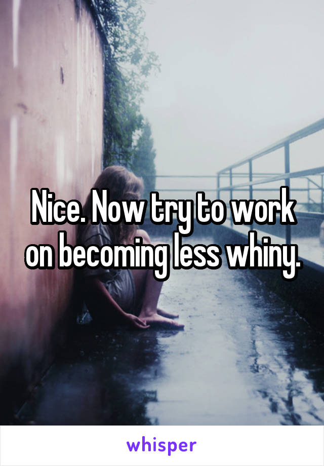 Nice. Now try to work on becoming less whiny.