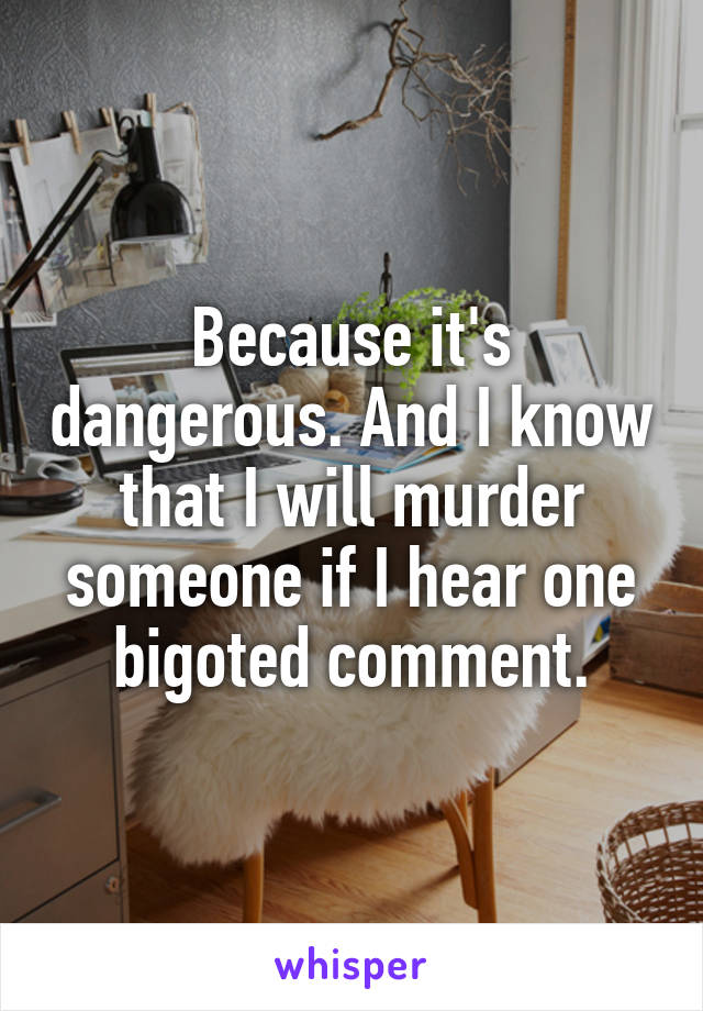 Because it's dangerous. And I know that I will murder someone if I hear one bigoted comment.