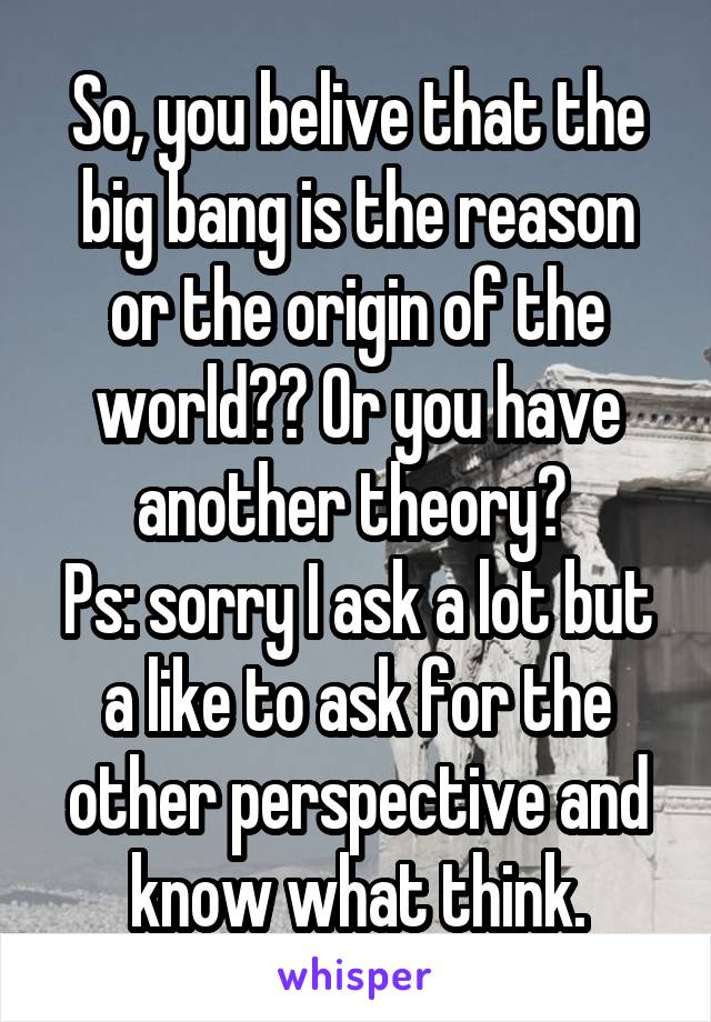 So, you belive that the big bang is the reason or the origin of the world?? Or you have another theory? 
Ps: sorry I ask a lot but a like to ask for the other perspective and know what think.
