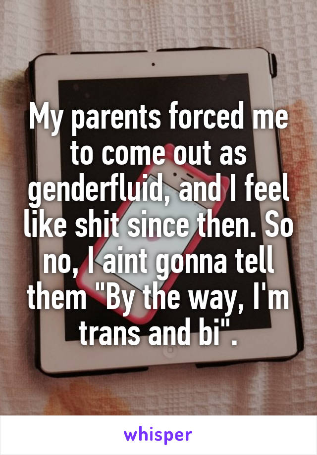 My parents forced me to come out as genderfluid, and I feel like shit since then. So no, I aint gonna tell them "By the way, I'm trans and bi".