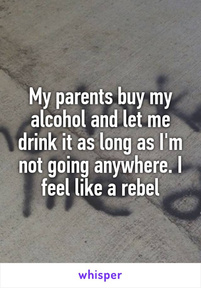 My parents buy my alcohol and let me drink it as long as I'm not going anywhere. I feel like a rebel