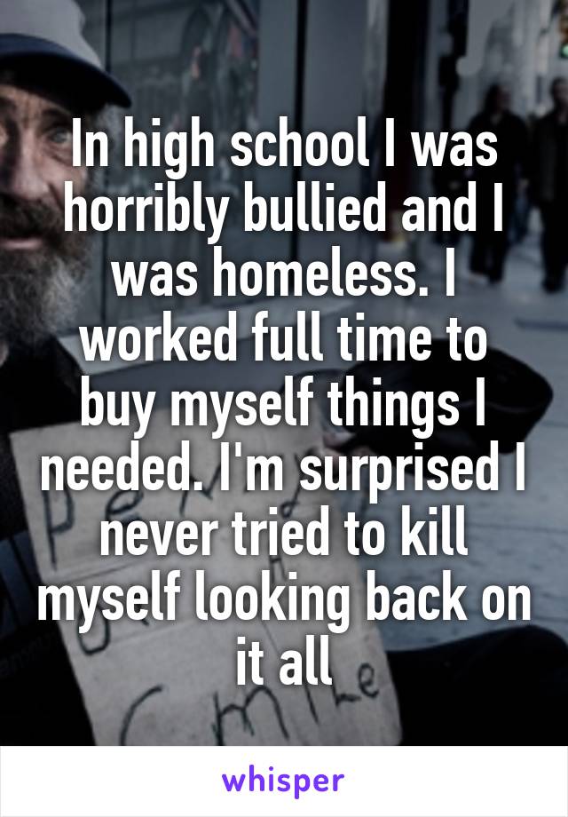 In high school I was horribly bullied and I was homeless. I worked full time to buy myself things I needed. I'm surprised I never tried to kill myself looking back on it all