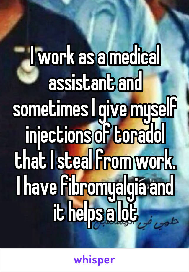 I work as a medical assistant and sometimes I give myself injections of toradol that I steal from work. I have fibromyalgia and it helps a lot