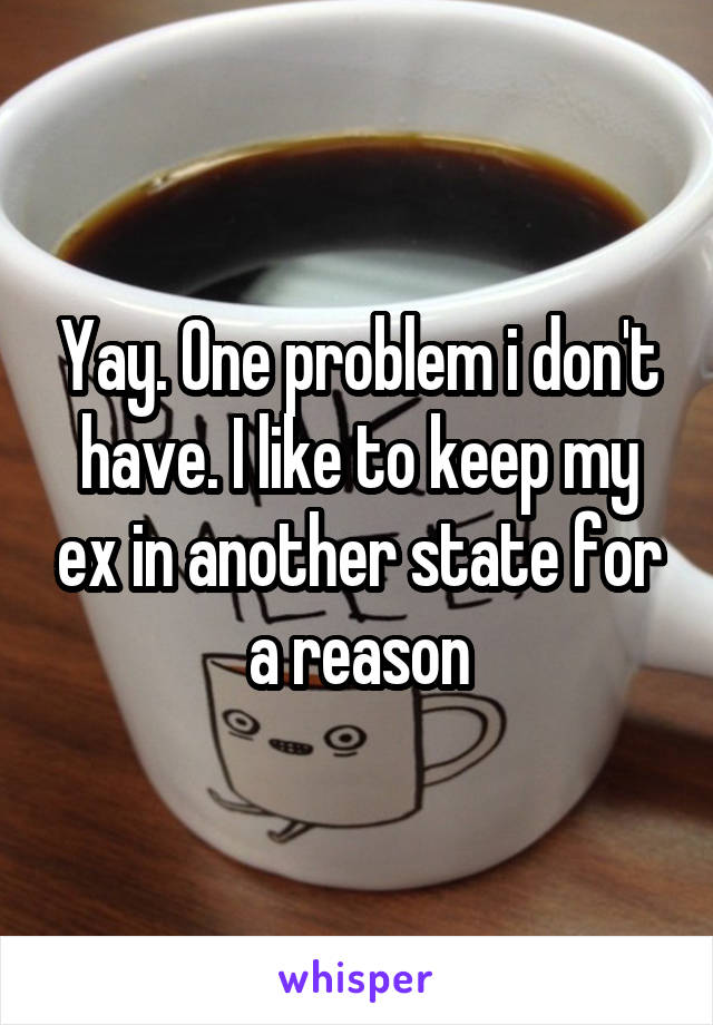 Yay. One problem i don't have. I like to keep my ex in another state for a reason