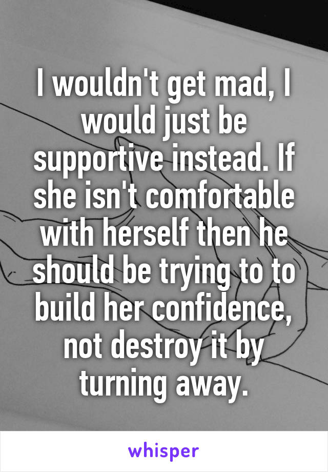 I wouldn't get mad, I would just be supportive instead. If she isn't comfortable with herself then he should be trying to to build her confidence, not destroy it by turning away.