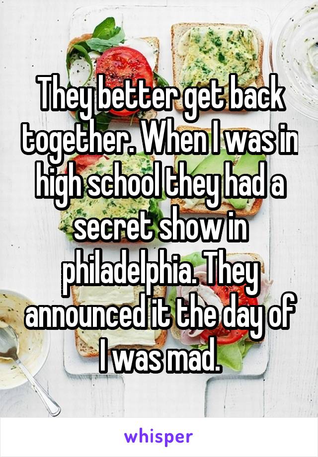 They better get back together. When I was in high school they had a secret show in philadelphia. They announced it the day of I was mad.