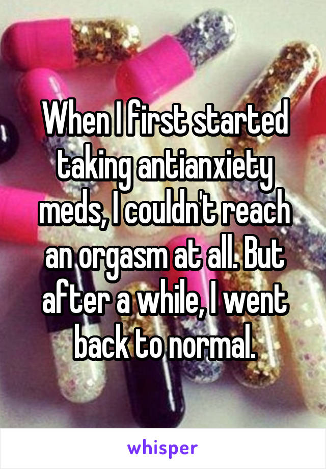 When I first started taking antianxiety meds, I couldn't reach an orgasm at all. But after a while, I went back to normal.